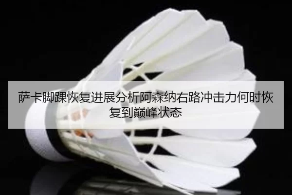 萨卡脚踝恢复进展分析阿森纳右路冲击力何时恢复到巅峰状态