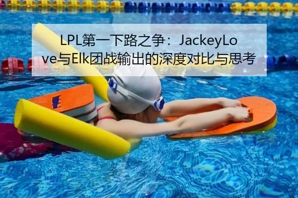 LPL第一下路之争：JackeyLove与Elk团战输出的深度对比与思考